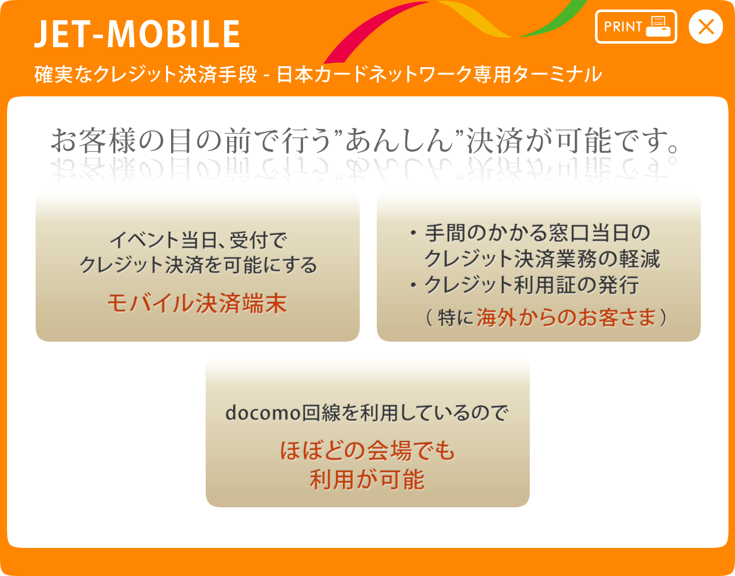 JET-MOBILE 確実なクレジット決済手段-日本カードネットワーク専用ターミナル お客様の目の前で行う”あんしん”決済が可能です。 イベント当日、受付でクレジット決済を可能にする-モバイル決済端末 ・手間のかかる窓口当日のクレジット決済業務の軽減・クレジット利用証の発行（特に海外からのお客さま） docomo回線を利用しているのでほぼどの会場でも利用が可能